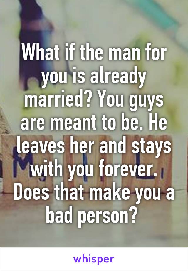What if the man for you is already married? You guys are meant to be. He leaves her and stays with you forever. Does that make you a bad person? 