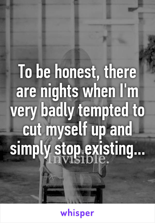 To be honest, there are nights when I'm very badly tempted to cut myself up and simply stop existing...