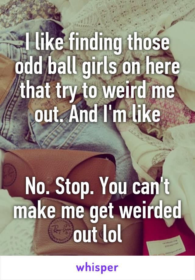 I like finding those odd ball girls on here that try to weird me out. And I'm like


No. Stop. You can't make me get weirded out lol