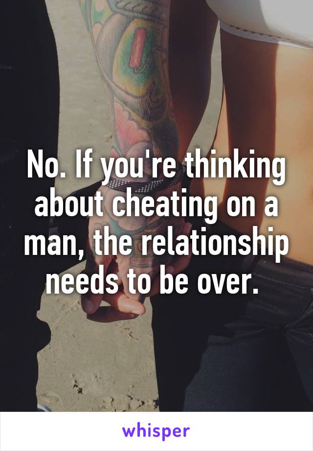 No. If you're thinking about cheating on a man, the relationship needs to be over. 
