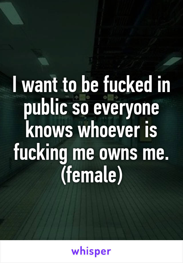 I want to be fucked in public so everyone knows whoever is fucking me owns me. (female)