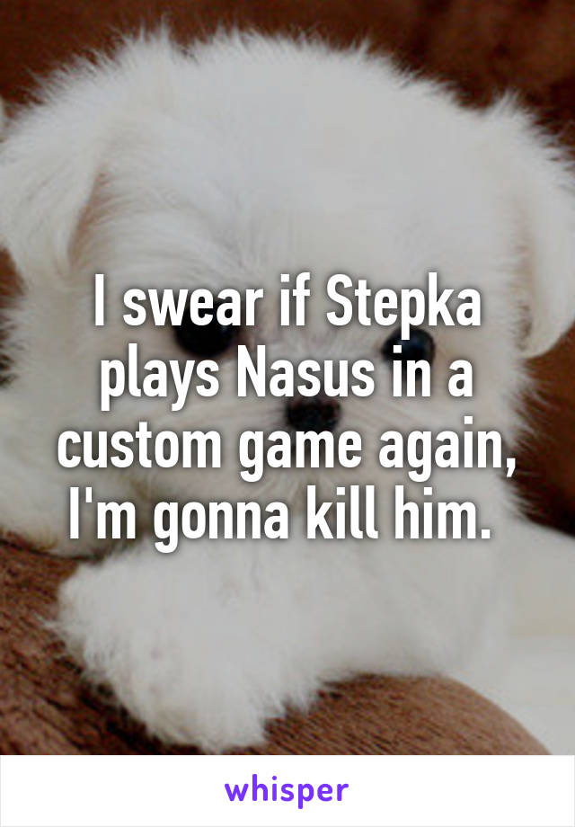 I swear if Stepka plays Nasus in a custom game again, I'm gonna kill him. 