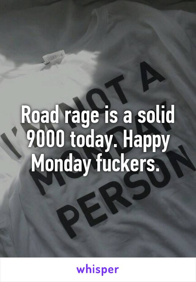 Road rage is a solid 9000 today. Happy Monday fuckers. 