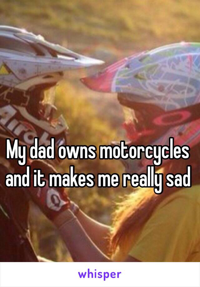 My dad owns motorcycles and it makes me really sad 