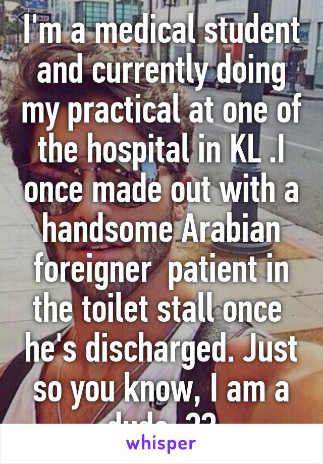 I'm a medical student and currently doing my practical at one of the hospital in KL .I once made out with a handsome Arabian foreigner  patient in the toilet stall once  he's discharged. Just so you know, I am a dude  💉💊