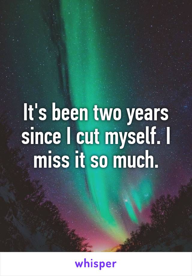 It's been two years since I cut myself. I miss it so much.