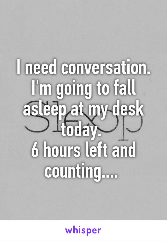 I need conversation. I'm going to fall asleep at my desk today. 
6 hours left and counting.... 