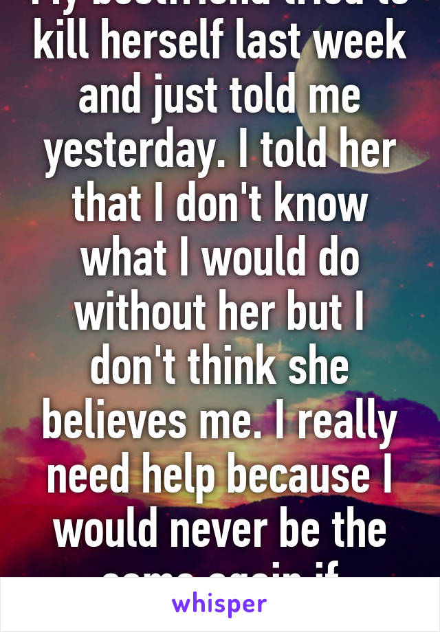 My bestfriend tried to kill herself last week and just told me yesterday. I told her that I don't know what I would do without her but I don't think she believes me. I really need help because I would never be the same again if something happen.  