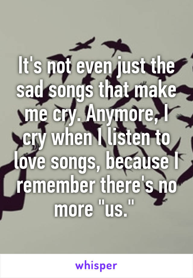It's not even just the sad songs that make me cry. Anymore, I cry when I listen to love songs, because I remember there's no more "us." 