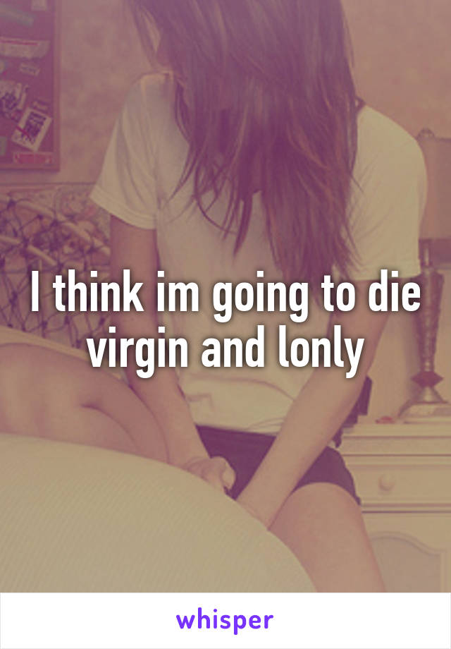 I think im going to die virgin and lonly