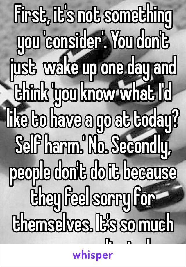 First, it's not something you 'consider'. You don't just  wake up one day and think 'you know what I'd like to have a go at today? Self harm.' No. Secondly, people don't do it because they feel sorry for themselves. It's so much more complicated.