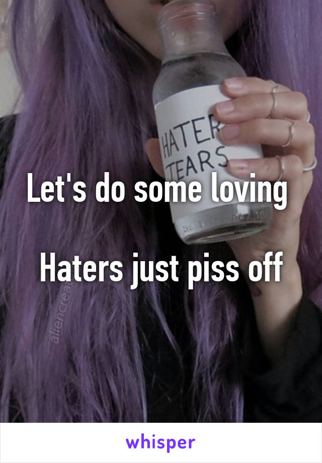 Let's do some loving 

Haters just piss off