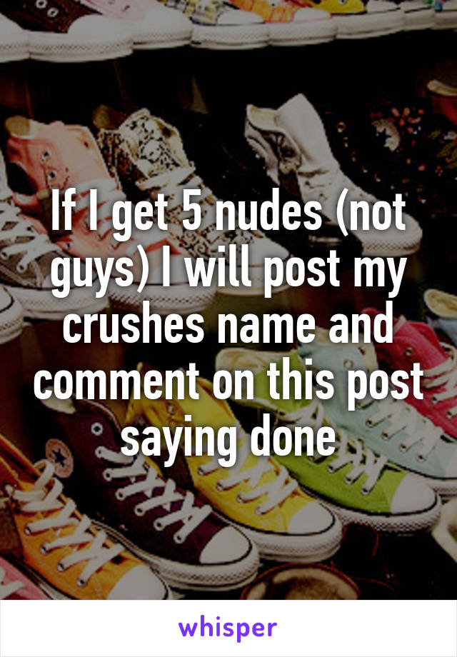 If I get 5 nudes (not guys) I will post my crushes name and comment on this post saying done