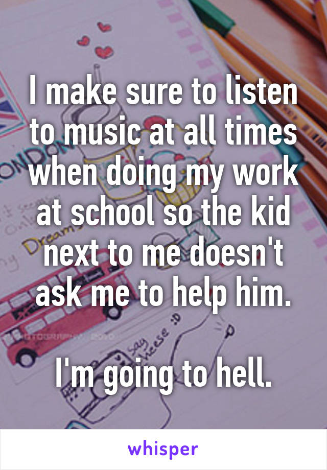 I make sure to listen to music at all times when doing my work at school so the kid next to me doesn't ask me to help him.

I'm going to hell.