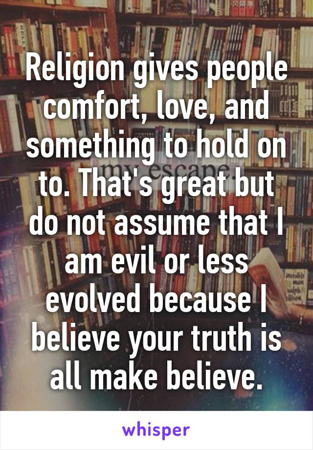 Religion gives people comfort, love, and something to hold on to. That's great but do not assume that I am evil or less evolved because I believe your truth is all make believe.