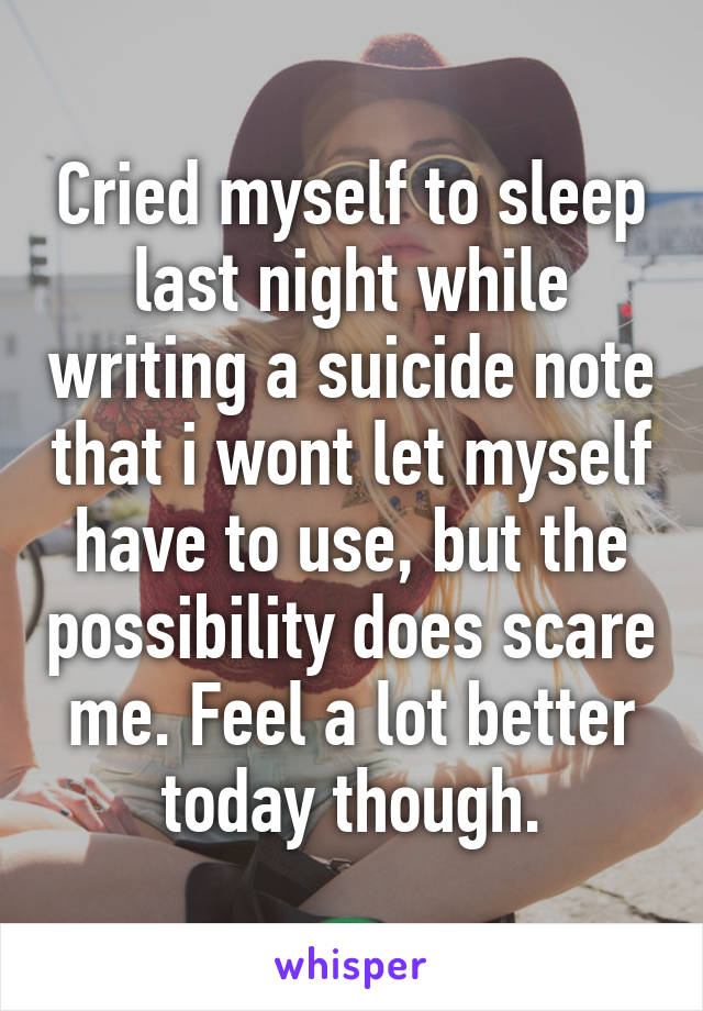 Cried myself to sleep last night while writing a suicide note that i wont let myself have to use, but the possibility does scare me. Feel a lot better today though.