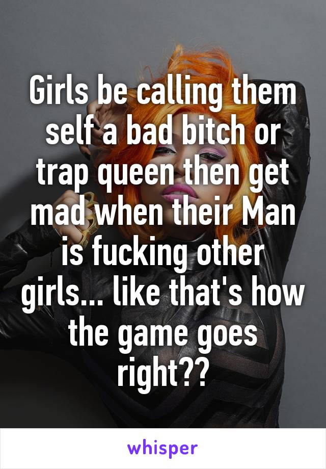 Girls be calling them self a bad bitch or trap queen then get mad when their Man is fucking other girls... like that's how the game goes right??