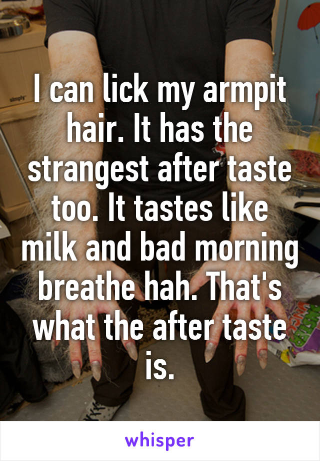 I can lick my armpit hair. It has the strangest after taste too. It tastes like milk and bad morning breathe hah. That's what the after taste is.