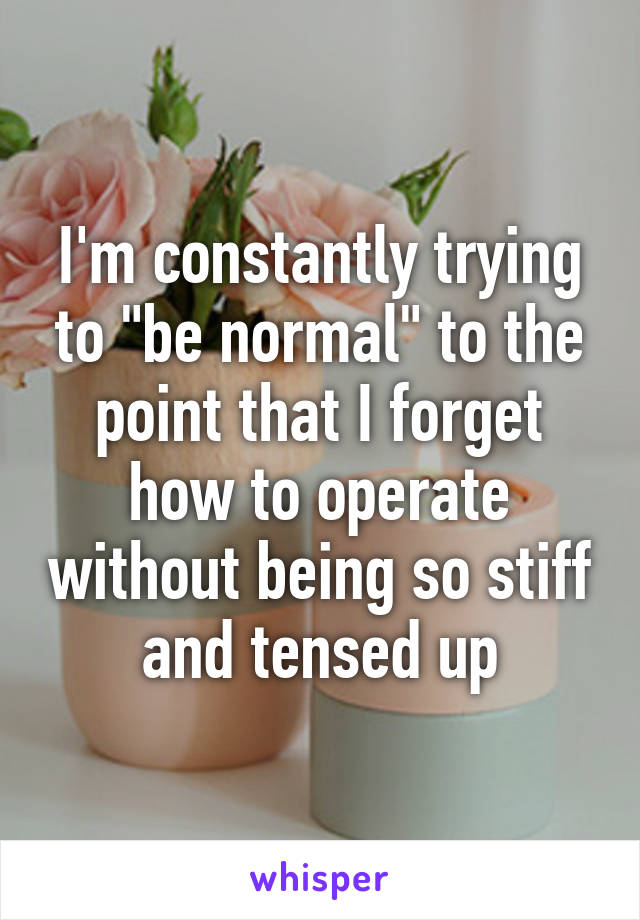 I'm constantly trying to "be normal" to the point that I forget how to operate without being so stiff and tensed up