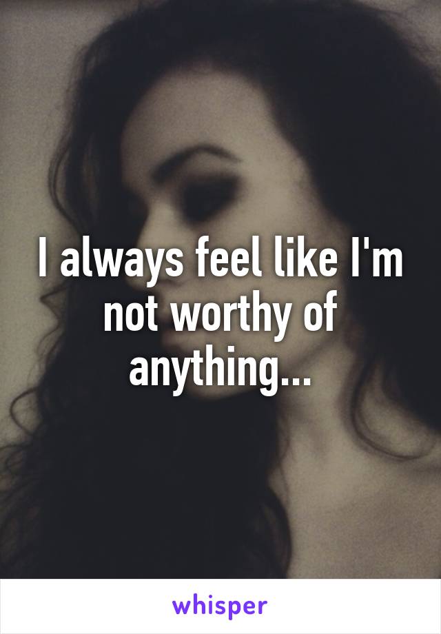 I always feel like I'm not worthy of anything...