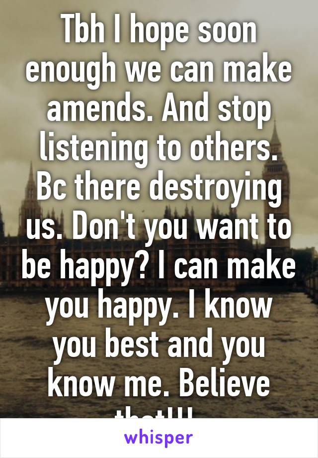 Tbh I hope soon enough we can make amends. And stop listening to others. Bc there destroying us. Don't you want to be happy? I can make you happy. I know you best and you know me. Believe that!!! 