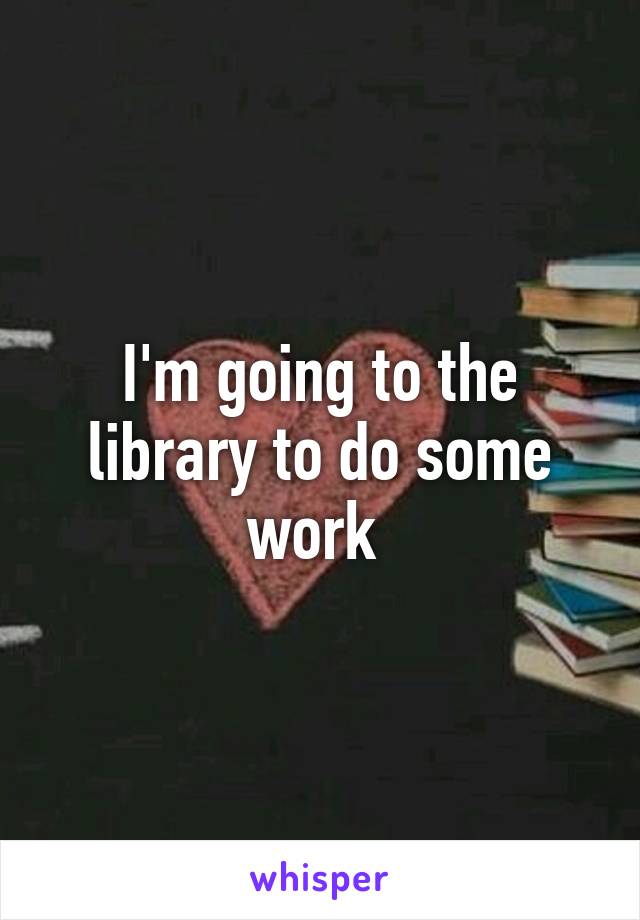 I'm going to the library to do some work 