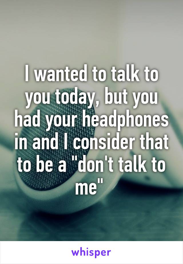 I wanted to talk to you today, but you had your headphones in and I consider that to be a "don't talk to me" 