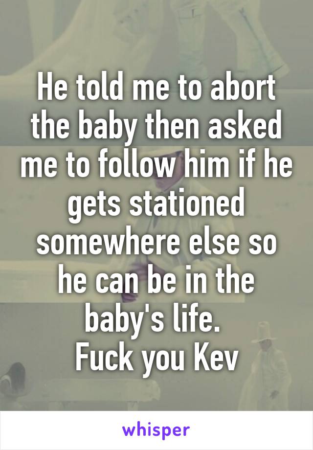 He told me to abort the baby then asked me to follow him if he gets stationed somewhere else so he can be in the baby's life. 
Fuck you Kev