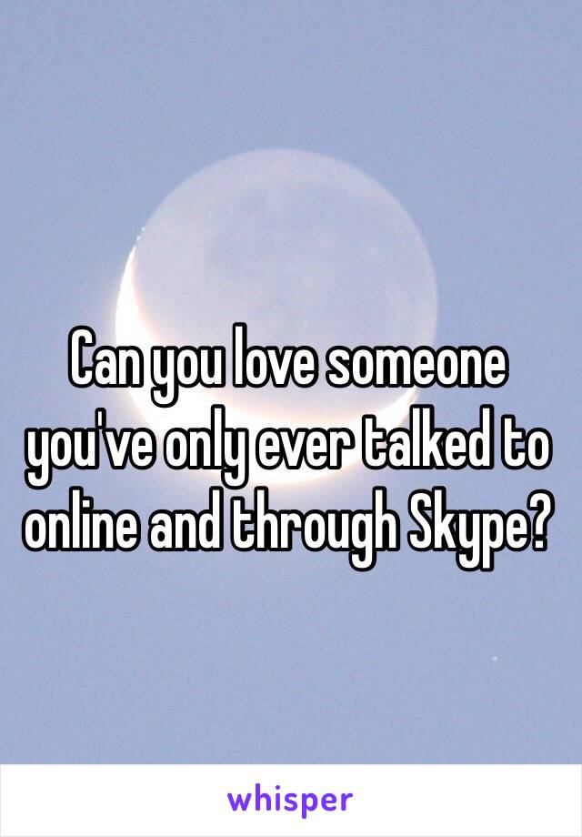Can you love someone you've only ever talked to online and through Skype?
