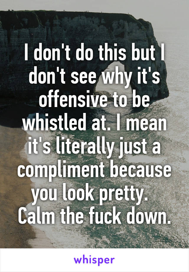 I don't do this but I don't see why it's offensive to be whistled at. I mean it's literally just a compliment because you look pretty.  
Calm the fuck down.