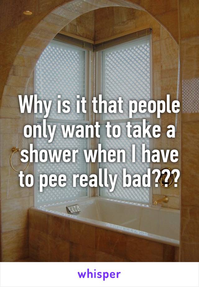 Why is it that people only want to take a shower when I have to pee really bad???