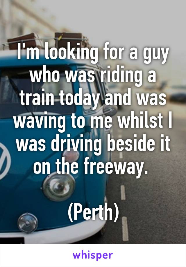 I'm looking for a guy who was riding a train today and was waving to me whilst I was driving beside it on the freeway. 

(Perth)