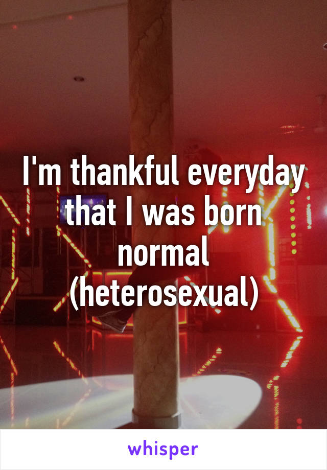 I'm thankful everyday that I was born normal (heterosexual)