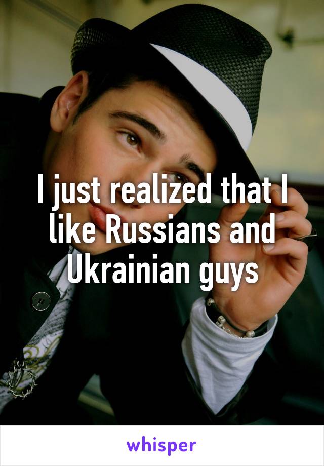 I just realized that I like Russians and Ukrainian guys
