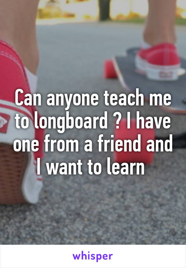 Can anyone teach me to longboard ? I have one from a friend and I want to learn 