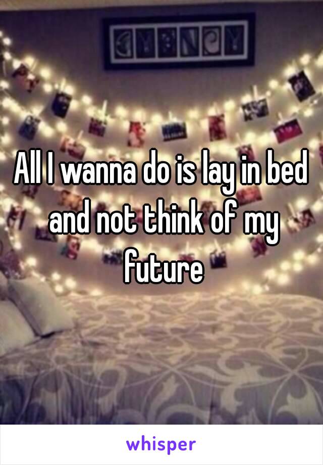 All I wanna do is lay in bed and not think of my future