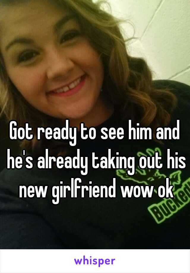Got ready to see him and he's already taking out his new girlfriend wow ok