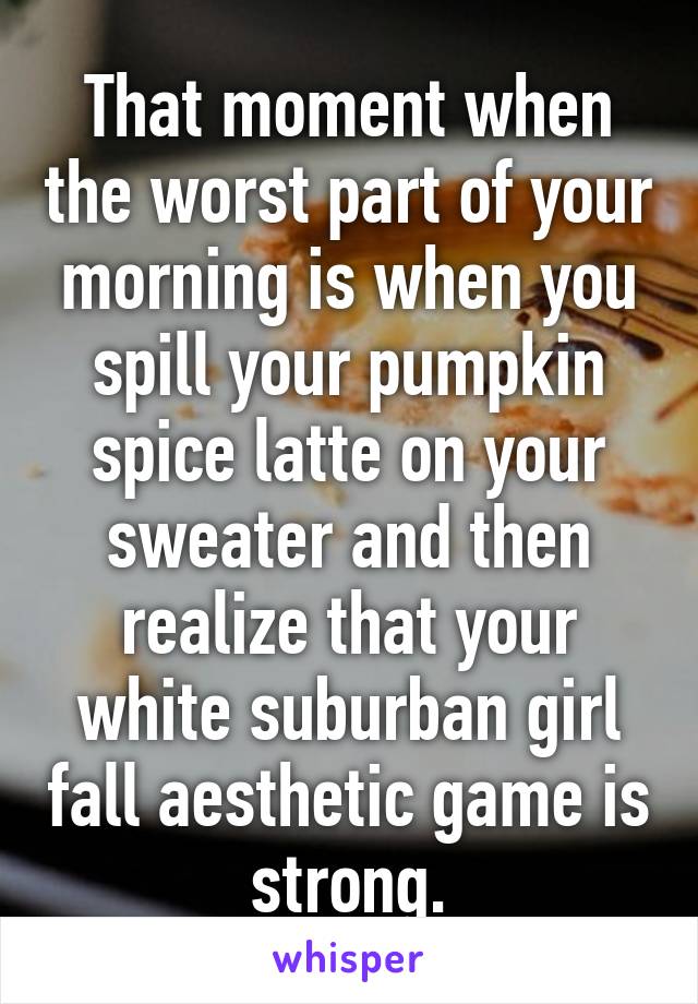 That moment when the worst part of your morning is when you spill your pumpkin spice latte on your sweater and then realize that your white suburban girl fall aesthetic game is strong.