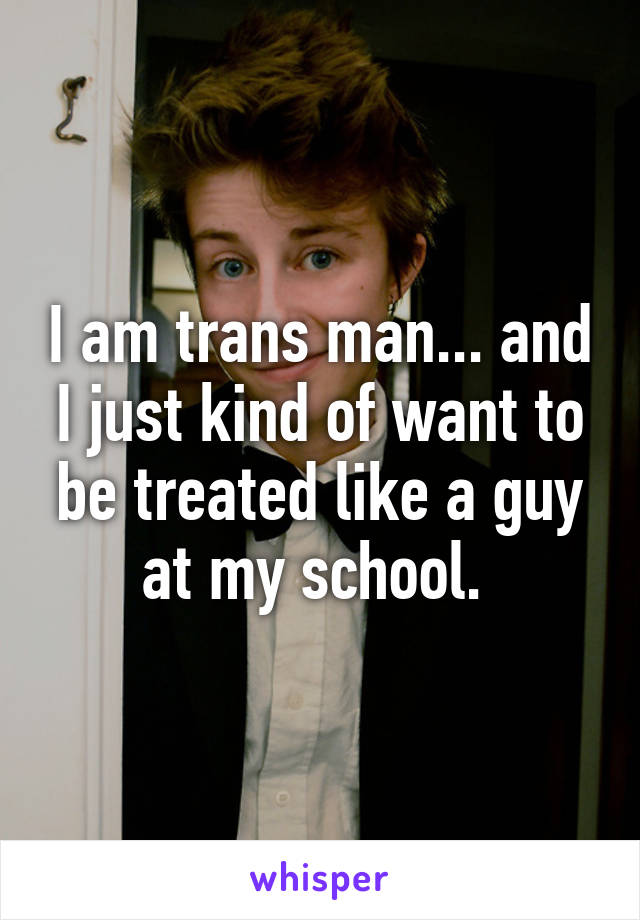 I am trans man... and I just kind of want to be treated like a guy at my school. 