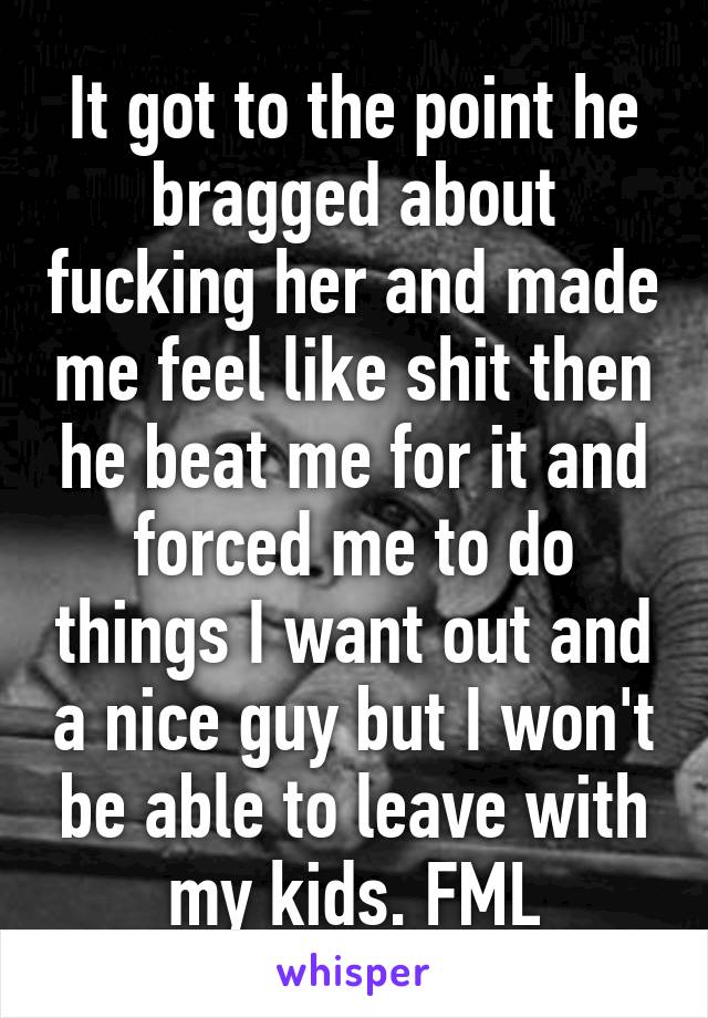 It got to the point he bragged about fucking her and made me feel like shit then he beat me for it and forced me to do things I want out and a nice guy but I won't be able to leave with my kids. FML