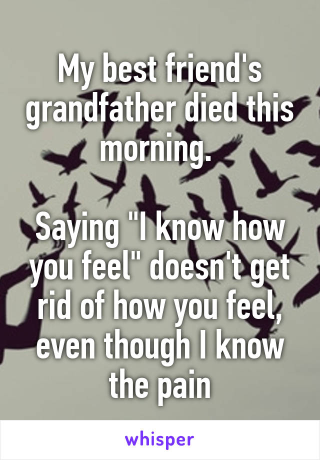 My best friend's grandfather died this morning. 

Saying "I know how you feel" doesn't get rid of how you feel, even though I know the pain