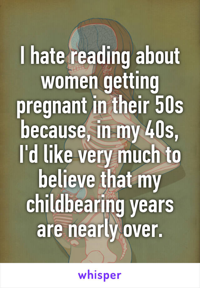 I hate reading about women getting pregnant in their 50s because, in my 40s, I'd like very much to believe that my childbearing years are nearly over.