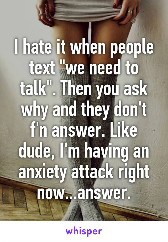 I hate it when people text "we need to talk". Then you ask why and they don't f'n answer. Like dude, I'm having an anxiety attack right now...answer.
