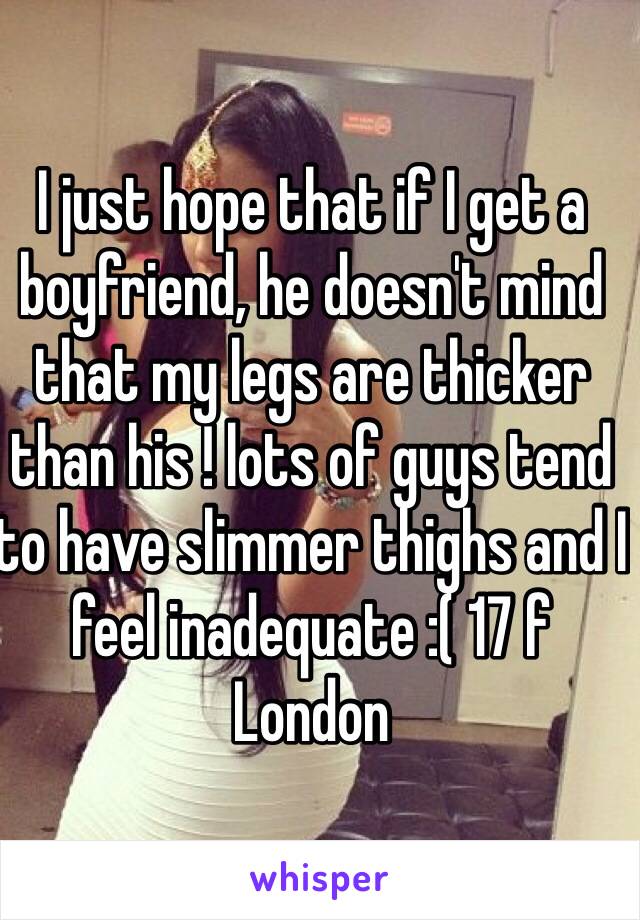 I just hope that if I get a boyfriend, he doesn't mind that my legs are thicker than his ! lots of guys tend to have slimmer thighs and I feel inadequate :( 17 f London 