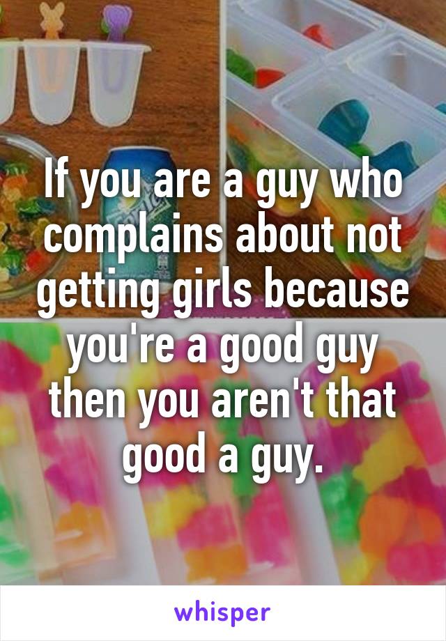 If you are a guy who complains about not getting girls because you're a good guy then you aren't that good a guy.