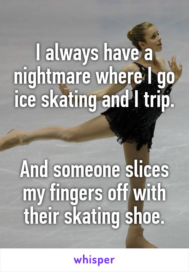 I always have a nightmare where I go ice skating and I trip.


And someone slices my fingers off with their skating shoe.