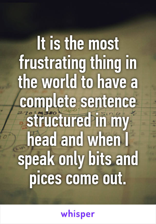It is the most frustrating thing in the world to have a complete sentence structured in my head and when I speak only bits and pices come out.
