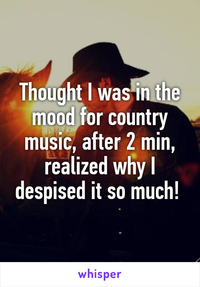 Thought I was in the mood for country music, after 2 min, realized why I despised it so much! 