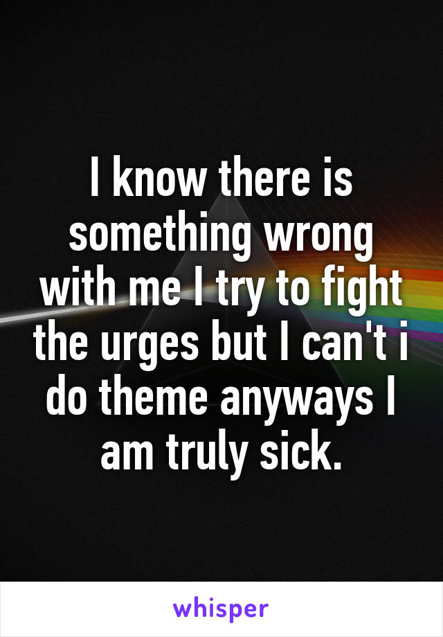 I know there is something wrong with me I try to fight the urges but I can't i do theme anyways I am truly sick.