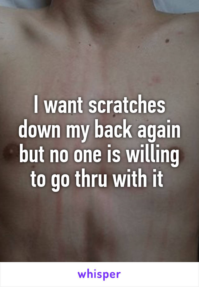 I want scratches down my back again but no one is willing to go thru with it 